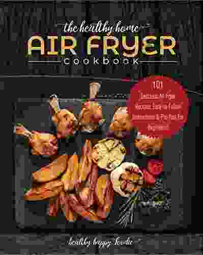 The Healthy Home Air Fryer Cookbook: 101 Delicious Air Fryer Recipes Easy To Follow Instructions Pro Tips For Beginners (airfryer Recipe Air Fryer Oven 1)