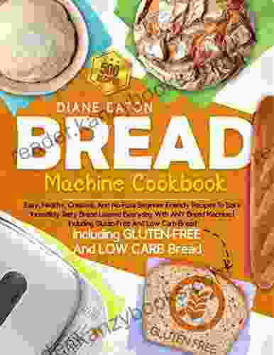 Bread Machine Cookbook: Easy Healthy Creative And No Fuss Beginner Friendly Recipes To Bake Incredibly Tasty Bread Loaves Everyday With ANY Bread Machine Including Gluten Free And Low Carb Bread