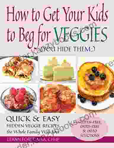 How To Get Your Kids To Beg For Veggies: Quick Easy Hidden Veggie Recipes The Whole Family Will Love