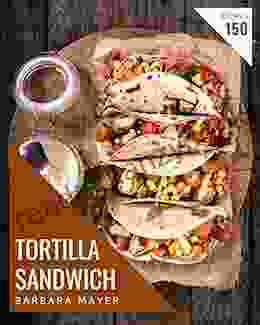 150 Tortilla Sandwich Recipes: The Best Tortilla Sandwich Cookbook On Earth