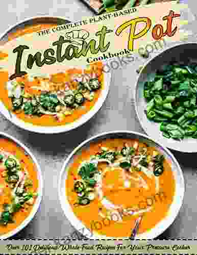 The Complete Plant Based Instant Pot Cookbook With Over 101 Delicious Whole Food Recipes For Your Pressure Cooker