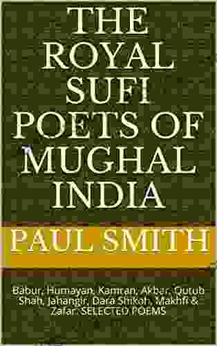 The Royal Sufi Poets Of Mughal India: Babur Humayan Kamran Akbar Qutub Shah Jahangir Dara Shikoh Makhfi Zafar SELECTED POEMS